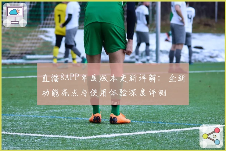 直播8APP年度版本更新详解：全新功能亮点与使用体验深度评测