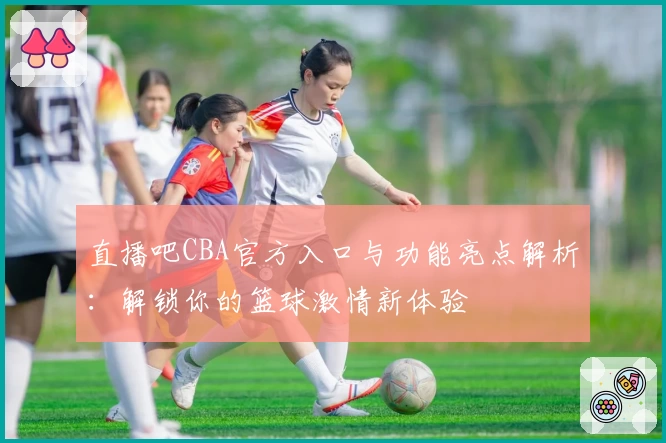 直播吧CBA官方入口与功能亮点解析：解锁你的篮球激情新体验