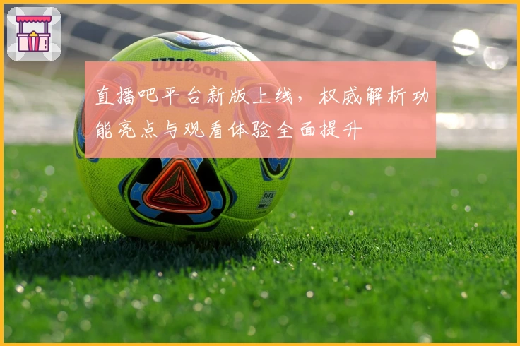 直播吧平台新版上线，权威解析功能亮点与观看体验全面提升