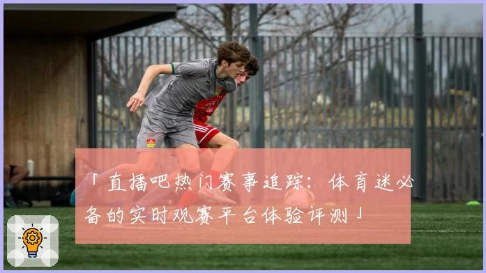 「直播吧热门赛事追踪:体育迷必备的实时观赛平台体验评测」