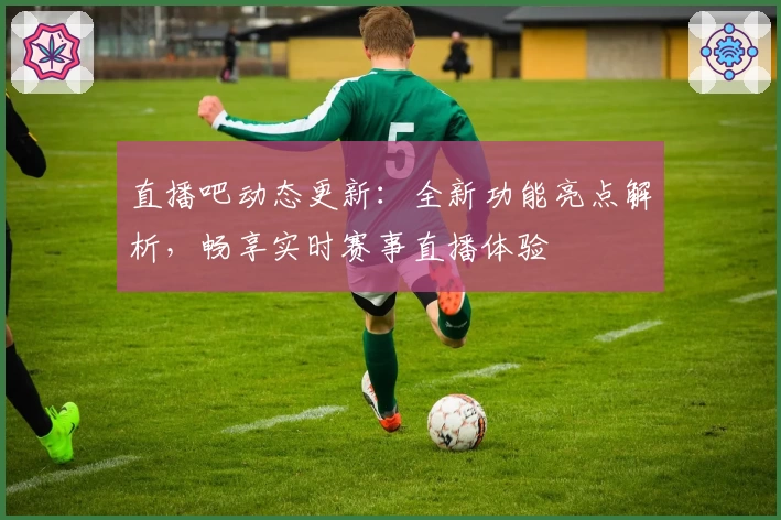 直播吧动态更新：全新功能亮点解析，畅享实时赛事直播体验