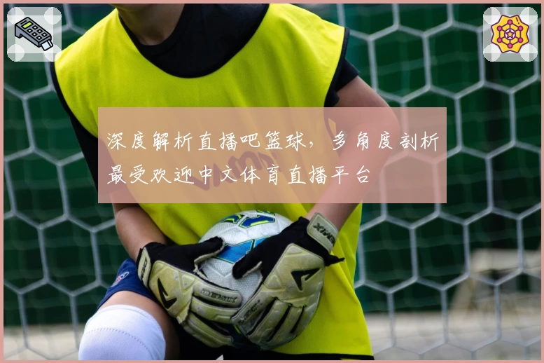 深度解析直播吧篮球，多角度剖析最受欢迎中文体育直播平台