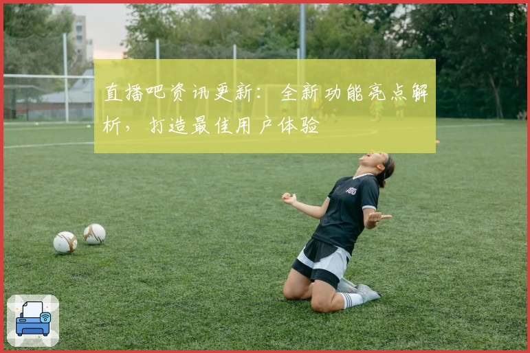 直播吧资讯更新：全新功能亮点解析，打造最佳用户体验