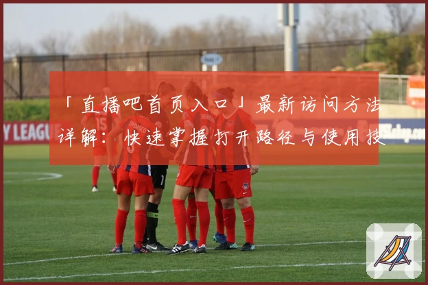 「直播吧首页入口」最新访问方法详解：快速掌握打开路径与使用技巧