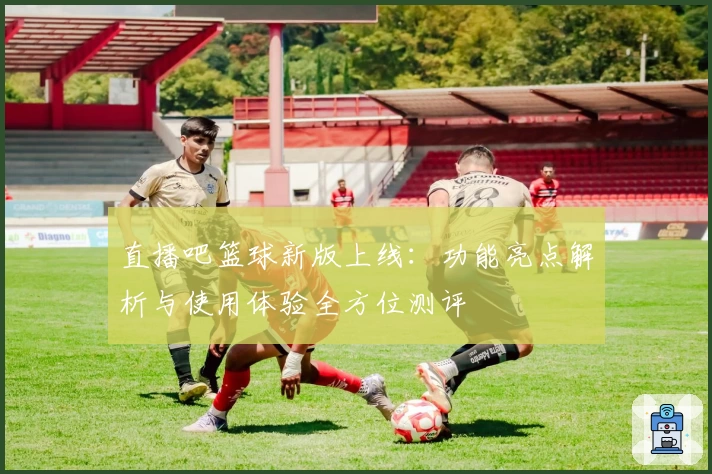 直播吧篮球新版上线：功能亮点解析与使用体验全方位测评