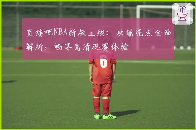 直播吧NBA新版上线：功能亮点全面解析，畅享高清观赛体验