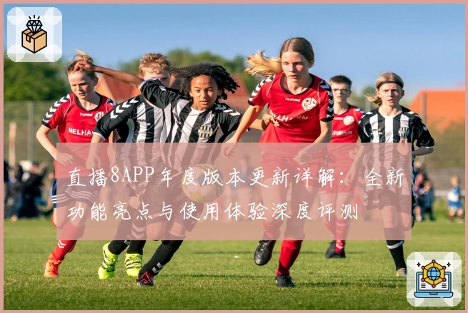 直播8APP年度版本更新详解：全新功能亮点与使用体验深度评测