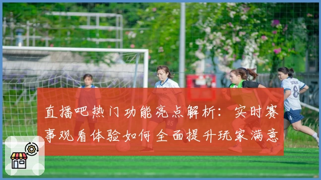 直播吧热门功能亮点解析：实时赛事观看体验如何全面提升玩家满意度