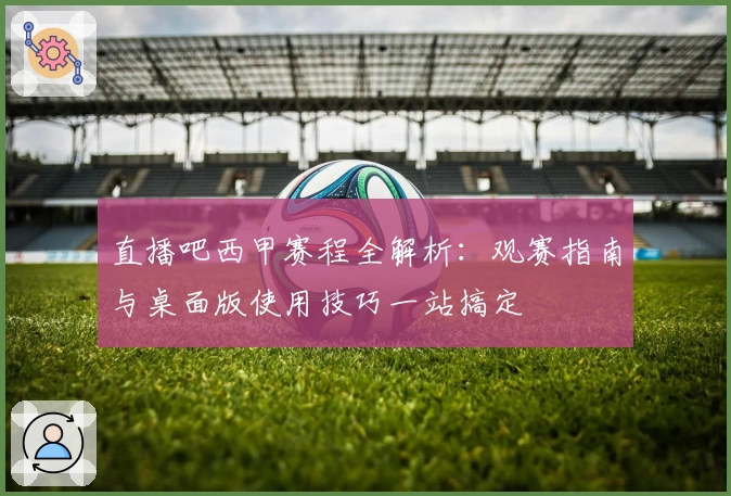 直播吧西甲赛程全解析：观赛指南与桌面版使用技巧一站搞定