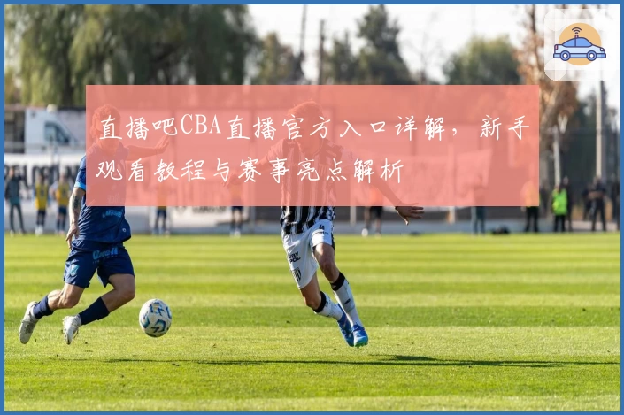 直播吧CBA直播官方入口详解，新手观看教程与赛事亮点解析