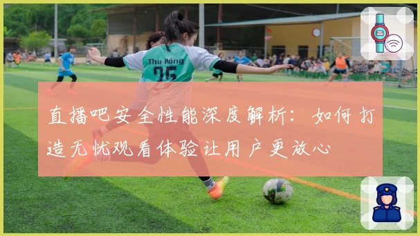 直播吧安全性能深度解析：如何打造无忧观看体验让用户更放心