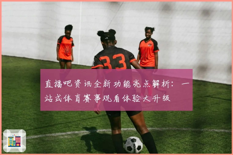 直播吧资讯全新功能亮点解析：一站式体育赛事观看体验大升级