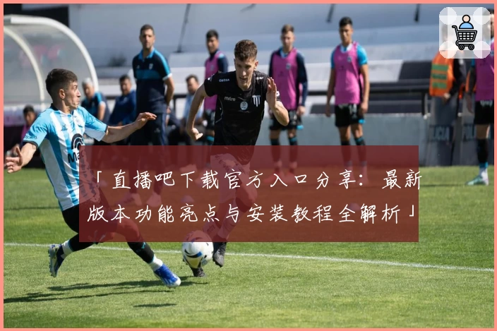「直播吧下载官方入口分享：最新版本功能亮点与安装教程全解析」